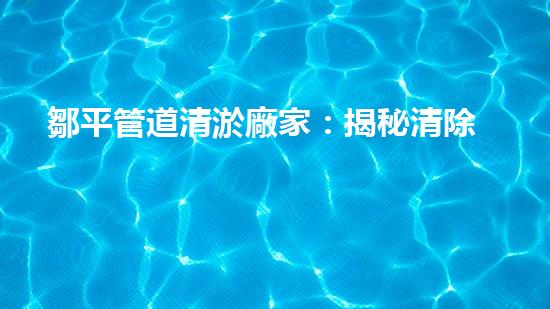 鄒平管道清淤廠家：揭秘清除管道隱患的神奇工藝！